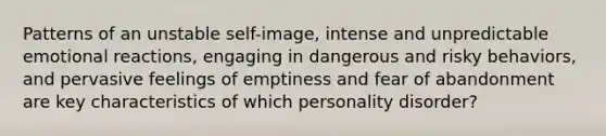 Patterns of an unstable self-image, intense and unpredictable emotional reactions, engaging in dangerous and risky behaviors, and pervasive feelings of emptiness and fear of abandonment are key characteristics of which personality disorder?