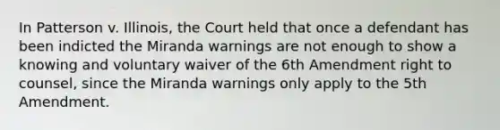 In Patterson v. Illinois, the Court held that once a defendant has been indicted the Miranda warnings are not enough to show a knowing and voluntary waiver of the 6th Amendment right to counsel, since the Miranda warnings only apply to the 5th Amendment.