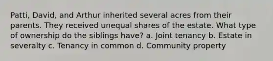Patti, David, and Arthur inherited several acres from their parents. They received unequal shares of the estate. What type of ownership do the siblings have? a. Joint tenancy b. Estate in severalty c. Tenancy in common d. Community property