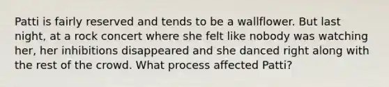 Patti is fairly reserved and tends to be a wallflower. But last night, at a rock concert where she felt like nobody was watching her, her inhibitions disappeared and she danced right along with the rest of the crowd. What process affected Patti?