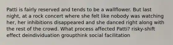 Patti is fairly reserved and tends to be a wallflower. But last night, at a rock concert where she felt like nobody was watching her, her inhibitions disappeared and she danced right along with the rest of the crowd. What process affected Patti? risky-shift effect deindividuation groupthink social facilitation