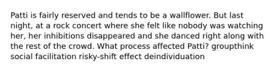 Patti is fairly reserved and tends to be a wallflower. But last night, at a rock concert where she felt like nobody was watching her, her inhibitions disappeared and she danced right along with the rest of the crowd. What process affected Patti? groupthink social facilitation risky-shift effect deindividuation