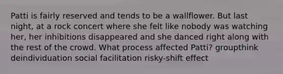 Patti is fairly reserved and tends to be a wallflower. But last night, at a rock concert where she felt like nobody was watching her, her inhibitions disappeared and she danced right along with the rest of the crowd. What process affected Patti? groupthink deindividuation social facilitation risky-shift effect