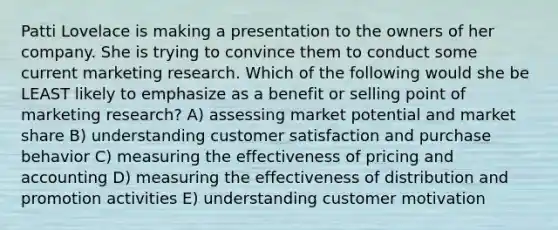 Patti Lovelace is making a presentation to the owners of her company. She is trying to convince them to conduct some current marketing research. Which of the following would she be LEAST likely to emphasize as a benefit or selling point of marketing research? A) assessing market potential and market share B) understanding customer satisfaction and purchase behavior C) measuring the effectiveness of pricing and accounting D) measuring the effectiveness of distribution and promotion activities E) understanding customer motivation