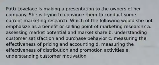 Patti Lovelace is making a presentation to the owners of her company. She is trying to convince them to conduct some current marketing research. Which of the following would she not emphasize as a benefit or selling point of marketing research? a. assessing market potential and market share b. understanding customer satisfaction and purchase behavior c. measuring the effectiveness of pricing and accounting d. measuring the effectiveness of distribution and promotion activities e. understanding customer motivation