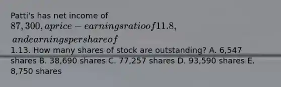 Patti's has net income of 87,300, a price-earnings ratio of 11.8, and earnings per share of1.13. How many shares of stock are outstanding? A. 6,547 shares B. 38,690 shares C. 77,257 shares D. 93,590 shares E. 8,750 shares