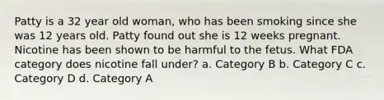 Patty is a 32 year old woman, who has been smoking since she was 12 years old. Patty found out she is 12 weeks pregnant. Nicotine has been shown to be harmful to the fetus. What FDA category does nicotine fall under? a. Category B b. Category C c. Category D d. Category A