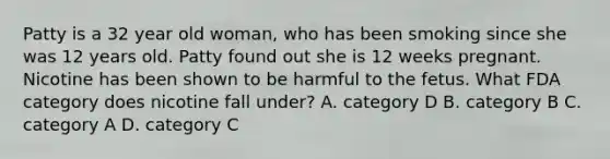 Patty is a 32 year old woman, who has been smoking since she was 12 years old. Patty found out she is 12 weeks pregnant. Nicotine has been shown to be harmful to the fetus. What FDA category does nicotine fall under? A. category D B. category B C. category A D. category C