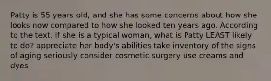 Patty is 55 years old, and she has some concerns about how she looks now compared to how she looked ten years ago. According to the text, if she is a typical woman, what is Patty LEAST likely to do? appreciate her body's abilities take inventory of the signs of aging seriously consider cosmetic surgery use creams and dyes