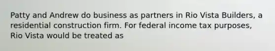 Patty and Andrew do business as partners in Rio Vista Builders, a residential construction firm. For federal income tax purposes, Rio Vista would be treated as