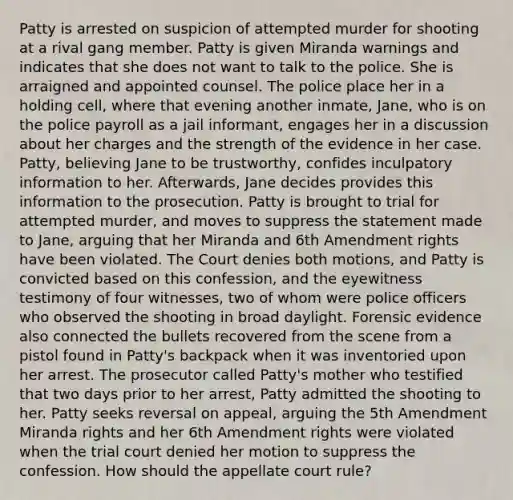 Patty is arrested on suspicion of attempted murder for shooting at a rival gang member. Patty is given Miranda warnings and indicates that she does not want to talk to the police. She is arraigned and appointed counsel. The police place her in a holding cell, where that evening another inmate, Jane, who is on the police payroll as a jail informant, engages her in a discussion about her charges and the strength of the evidence in her case. Patty, believing Jane to be trustworthy, confides inculpatory information to her. Afterwards, Jane decides provides this information to the prosecution. Patty is brought to trial for attempted murder, and moves to suppress the statement made to Jane, arguing that her Miranda and 6th Amendment rights have been violated. The Court denies both motions, and Patty is convicted based on this confession, and the eyewitness testimony of four witnesses, two of whom were police officers who observed the shooting in broad daylight. Forensic evidence also connected the bullets recovered from the scene from a pistol found in Patty's backpack when it was inventoried upon her arrest. The prosecutor called Patty's mother who testified that two days prior to her arrest, Patty admitted the shooting to her. Patty seeks reversal on appeal, arguing the 5th Amendment Miranda rights and her 6th Amendment rights were violated when the trial court denied her motion to suppress the confession. How should the appellate court rule?