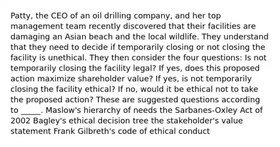 Patty, the CEO of an oil drilling company, and her top management team recently discovered that their facilities are damaging an Asian beach and the local wildlife. They understand that they need to decide if temporarily closing or not closing the facility is unethical. They then consider the four questions: Is not temporarily closing the facility legal? If yes, does this proposed action maximize shareholder value? If yes, is not temporarily closing the facility ethical? If no, would it be ethical not to take the proposed action? These are suggested questions according to _____. Maslow's hierarchy of needs the Sarbanes-Oxley Act of 2002 Bagley's ethical decision tree the stakeholder's value statement Frank Gilbreth's code of ethical conduct