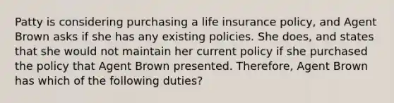 Patty is considering purchasing a life insurance policy, and Agent Brown asks if she has any existing policies. She does, and states that she would not maintain her current policy if she purchased the policy that Agent Brown presented. Therefore, Agent Brown has which of the following duties?