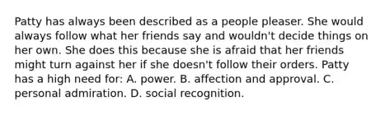 Patty has always been described as a people pleaser. She would always follow what her friends say and wouldn't decide things on her own. She does this because she is afraid that her friends might turn against her if she doesn't follow their orders. Patty has a high need for: A. power. B. affection and approval. C. personal admiration. D. social recognition.