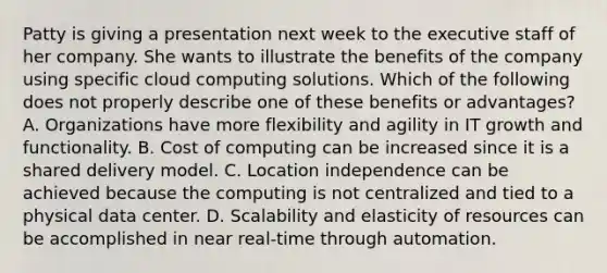 Patty is giving a presentation next week to the executive staff of her company. She wants to illustrate the benefits of the company using specific cloud computing solutions. Which of the following does not properly describe one of these benefits or advantages? A. Organizations have more flexibility and agility in IT growth and functionality. B. Cost of computing can be increased since it is a shared delivery model. C. Location independence can be achieved because the computing is not centralized and tied to a physical data center. D. Scalability and elasticity of resources can be accomplished in near real-time through automation.