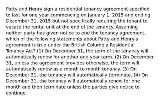 Patty and Henry sign a residential tenancy agreement specified to last for one year commencing on January 1, 2015 and ending December 31, 2015 but not specifically requiring the tenant to vacate the rental unit at the end of the tenancy. Assuming neither party has given notice to end the tenancy agreement, which of the following statements about Patty and Henry's agreement is true under the British Columbia Residential Tenancy Act? (1) On December 31, the term of the tenancy will automatically renew for another one year term. (2) On December 31, unless the agreement provides otherwise, the term will automatically renew as a month to month tenancy. (3) On December 31, the tenancy will automatically terminate. (4) On December 31, the tenancy will automatically renew for one month and then terminate unless the parties give notice to continue.