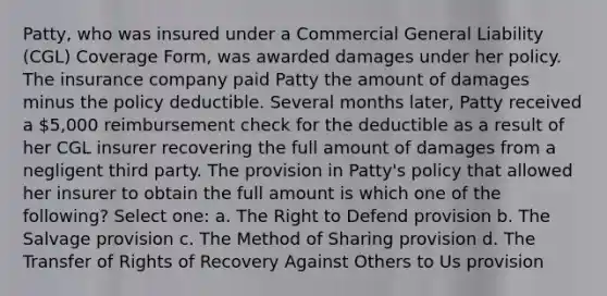 Patty, who was insured under a Commercial General Liability (CGL) Coverage Form, was awarded damages under her policy. The insurance company paid Patty the amount of damages minus the policy deductible. Several months later, Patty received a 5,000 reimbursement check for the deductible as a result of her CGL insurer recovering the full amount of damages from a negligent third party. The provision in Patty's policy that allowed her insurer to obtain the full amount is which one of the following? Select one: a. The Right to Defend provision b. The Salvage provision c. The Method of Sharing provision d. The Transfer of Rights of Recovery Against Others to Us provision