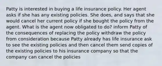 Patty is interested in buying a life insurance policy. Her agent asks if she has any existing policies. She does, and says that she would cancel her current policy if she bought the policy from the agent. What is the agent now obligated to do? inform Patty of the consequences of replacing the policy withdraw the policy from consideration because Patty already has life insurance ask to see the existing policies and then cancel them send copies of the existing policies to his insurance company so that the company can cancel the policies