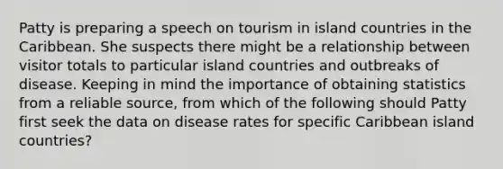 Patty is preparing a speech on tourism in island countries in the Caribbean. She suspects there might be a relationship between visitor totals to particular island countries and outbreaks of disease. Keeping in mind the importance of obtaining statistics from a reliable source, from which of the following should Patty first seek the data on disease rates for specific Caribbean island countries?