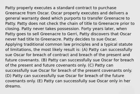 Patty properly executes a standard contract to purchase Greenacre from Oscar. Oscar properly executes and delivers a general warranty deed which purports to transfer Greenacre to Patty. Patty does not check the chain of title to Greenacre prior to closing. Patty never takes possession. Forty years later, when Patty goes to sell Greenacre to Gerri, Patty discovers that Oscar never had title to Greenacre. Patty decides to sue Oscar. Applying traditional common law principles and a typical statute of limitations, the most likely result is: (A) Patty can successfully sue Oscar for breach of contract and breach of the present and future covenants. (B) Patty can successfully sue Oscar for breach of the present and future covenants only. (C) Patty can successfully sue Oscar for breach of the present covenants only. (D) Patty can successfully sue Oscar for breach of the future covenants only. (E) Patty can successfully sue Oscar only in her dreams.