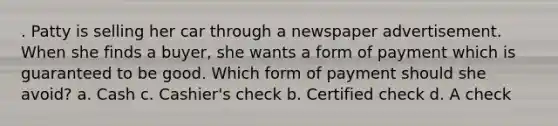 . Patty is selling her car through a newspaper advertisement. When she finds a buyer, she wants a form of payment which is guaranteed to be good. Which form of payment should she avoid? a. Cash c. Cashier's check b. Certified check d. A check