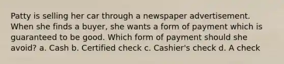 Patty is selling her car through a newspaper advertisement. When she finds a buyer, she wants a form of payment which is guaranteed to be good. Which form of payment should she avoid? a. Cash b. Certified check c. Cashier's check d. A check