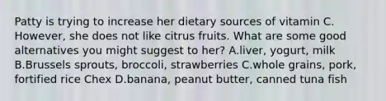 Patty is trying to increase her dietary sources of vitamin C. However, she does not like citrus fruits. What are some good alternatives you might suggest to her? A.liver, yogurt, milk B.Brussels sprouts, broccoli, strawberries C.whole grains, pork, fortified rice Chex D.banana, peanut butter, canned tuna fish