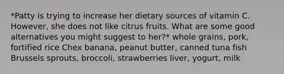 *Patty is trying to increase her dietary sources of vitamin C. However, she does not like citrus fruits. What are some good alternatives you might suggest to her?* whole grains, pork, fortified rice Chex banana, peanut butter, canned tuna fish Brussels sprouts, broccoli, strawberries liver, yogurt, milk