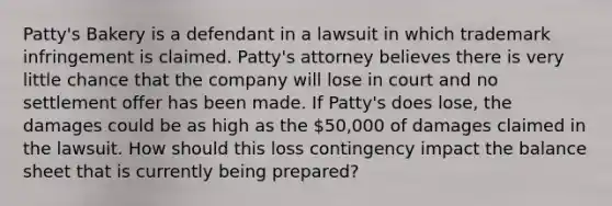 Patty's Bakery is a defendant in a lawsuit in which trademark infringement is claimed. Patty's attorney believes there is very little chance that the company will lose in court and no settlement offer has been made. If Patty's does lose, the damages could be as high as the 50,000 of damages claimed in the lawsuit. How should this loss contingency impact the balance sheet that is currently being prepared?