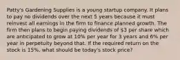 Patty's Gardening Supplies is a young startup company. It plans to pay no dividends over the next 5 years because it must reinvest all earnings in the firm to finance planned growth. The firm then plans to begin paying dividends of 3 per share which are anticipated to grow at 10% per year for 3 years and 6% per year in perpetuity beyond that. If the required return on the stock is 15%, what should be today's stock price?