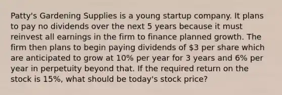 Patty's Gardening Supplies is a young startup company. It plans to pay no dividends over the next 5 years because it must reinvest all earnings in the firm to finance planned growth. The firm then plans to begin paying dividends of 3 per share which are anticipated to grow at 10% per year for 3 years and 6% per year in perpetuity beyond that. If the required return on the stock is 15%, what should be today's stock price?