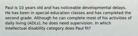 Paul is 10 years old and has noticeable developmental delays. He has been in special-education classes and has completed the second grade. Although he can complete most of his activities of daily living (ADLs), he does need supervision. In which intellectual disability category does Paul fit?