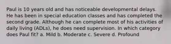 Paul is 10 years old and has noticeable developmental delays. He has been in special education classes and has completed the second grade. Although he can complete most of his activities of daily living (ADLs), he does need supervision. In which category does Paul fit? a. Mild b. Moderate c. Severe d. Profound