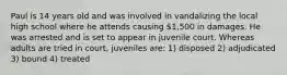 Paul is 14 years old and was involved in vandalizing the local high school where he attends causing 1,500 in damages. He was arrested and is set to appear in juvenile court. Whereas adults are tried in court, juveniles are: 1) disposed 2) adjudicated 3) bound 4) treated