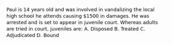 Paul is 14 years old and was involved in vandalizing the local high school he attends causing 1500 in damages. He was arrested and is set to appear in juvenile court. Whereas adults are tried in court, juveniles are: A. Disposed B. Treated C. Adjudicated D. Bound