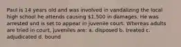 Paul is 14 years old and was involved in vandalizing the local high school he attends causing 1,500 in damages. He was arrested and is set to appear in juvenile court. Whereas adults are tried in court, juveniles are: a. disposed b. treated c. adjudicated d. bound