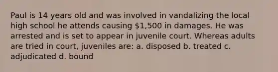 Paul is 14 years old and was involved in vandalizing the local high school he attends causing 1,500 in damages. He was arrested and is set to appear in juvenile court. Whereas adults are tried in court, juveniles are: a. disposed b. treated c. adjudicated d. bound