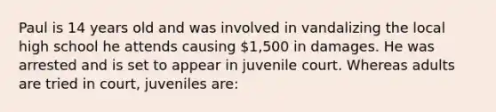 Paul is 14 years old and was involved in vandalizing the local high school he attends causing 1,500 in damages. He was arrested and is set to appear in juvenile court. Whereas adults are tried in court, juveniles are: