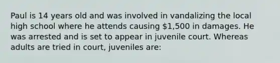 Paul is 14 years old and was involved in vandalizing the local high school where he attends causing 1,500 in damages. He was arrested and is set to appear in juvenile court. Whereas adults are tried in court, juveniles are: