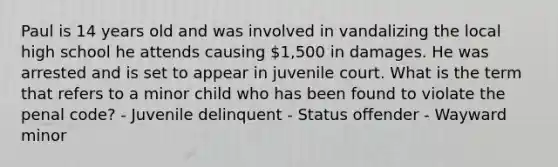 Paul is 14 years old and was involved in vandalizing the local high school he attends causing 1,500 in damages. He was arrested and is set to appear in juvenile court. What is the term that refers to a minor child who has been found to violate the penal code? - Juvenile delinquent - Status offender - Wayward minor