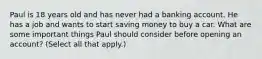 Paul is 18 years old and has never had a banking account. He has a job and wants to start saving money to buy a car. What are some important things Paul should consider before opening an account? (Select all that apply.)