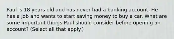 Paul is 18 years old and has never had a banking account. He has a job and wants to start saving money to buy a car. What are some important things Paul should consider before opening an account? (Select all that apply.)