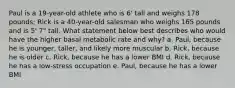 Paul is a 19-year-old athlete who is 6' tall and weighs 178 pounds; Rick is a 40-year-old salesman who weighs 165 pounds and is 5' 7" tall. What statement below best describes who would have the higher basal metabolic rate and why? a. Paul, because he is younger, taller, and likely more muscular b. Rick, because he is older c. Rick, because he has a lower BMI d. Rick, because he has a low-stress occupation e. Paul, because he has a lower BMI