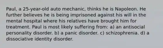 Paul, a 25-year-old auto mechanic, thinks he is Napoleon. He further believes he is being imprisoned against his will in the mental hospital where his relatives have brought him for treatment. Paul is most likely suffering from: a) an antisocial personality disorder. b) a panic disorder. c) schizophrenia. d) a dissociative identity disorder.