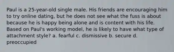 Paul is a 25-year-old single male. His friends are encouraging him to try online dating, but he does not see what the fuss is about because he is happy being alone and is content with his life. Based on Paul's working model, he is likely to have what type of attachment style? a. fearful c. dismissive b. secure d. preoccupied