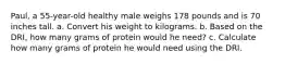 Paul, a 55-year-old healthy male weighs 178 pounds and is 70 inches tall. a. Convert his weight to kilograms. b. Based on the DRI, how many grams of protein would he need? c. Calculate how many grams of protein he would need using the DRI.