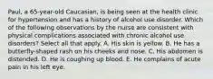 Paul, a 65-year-old Caucasian, is being seen at the health clinic for hypertension and has a history of alcohol use disorder. Which of the following observations by the nurse are consistent with physical complications associated with chronic alcohol use disorders? Select all that apply. A. His skin is yellow. B. He has a butterfly-shaped rash on his cheeks and nose. C. His abdomen is distended. D. He is coughing up blood. E. He complains of acute pain in his left eye.