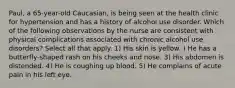 Paul, a 65-year-old Caucasian, is being seen at the health clinic for hypertension and has a history of alcohol use disorder. Which of the following observations by the nurse are consistent with physical complications associated with chronic alcohol use disorders? Select all that apply. 1) His skin is yellow. ) He has a butterfly-shaped rash on his cheeks and nose. 3) His abdomen is distended. 4) He is coughing up blood. 5) He complains of acute pain in his left eye.