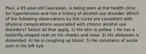 Paul, a 65-year-old Caucasian, is being seen at the health clinic for hypertension and has a history of alcohol use disorder. Which of the following observations by the nurse are consistent with physical complications associated with chronic alcohol use disorders? Select all that apply. 1) His skin is yellow. ) He has a butterfly-shaped rash on his cheeks and nose. 3) His abdomen is distended. 4) He is coughing up blood. 5) He complains of acute pain in his left eye.