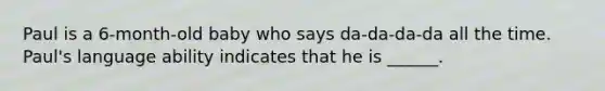 Paul is a 6-month-old baby who says da-da-da-da all the time. Paul's language ability indicates that he is ______.
